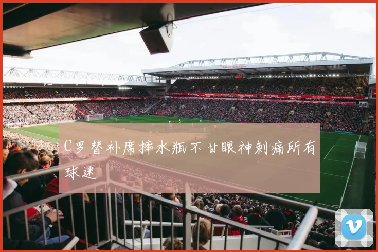 C罗替补席摔水瓶不甘眼神刺痛所有球迷
